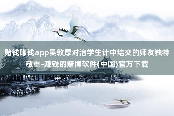 赌钱赚钱app吴敦厚对治学生计中结交的师友独特敬重-赚钱的赌博软件(中国)官方下载