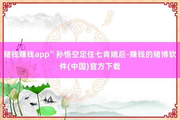 赌钱赚钱app”孙悟空定住七青娥后-赚钱的赌博软件(中国)官方下载