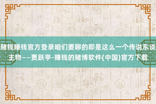 赌钱赚钱官方登录咱们要聊的即是这么一个传说东谈主物——贾跃亭-赚钱的赌博软件(中国)官方下载