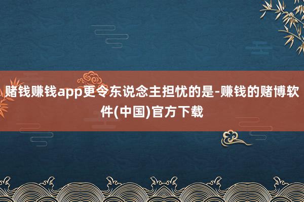 赌钱赚钱app更令东说念主担忧的是-赚钱的赌博软件(中国)官方下载