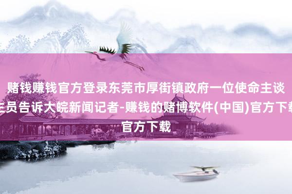 赌钱赚钱官方登录东莞市厚街镇政府一位使命主谈主员告诉大皖新闻记者-赚钱的赌博软件(中国)官方下载