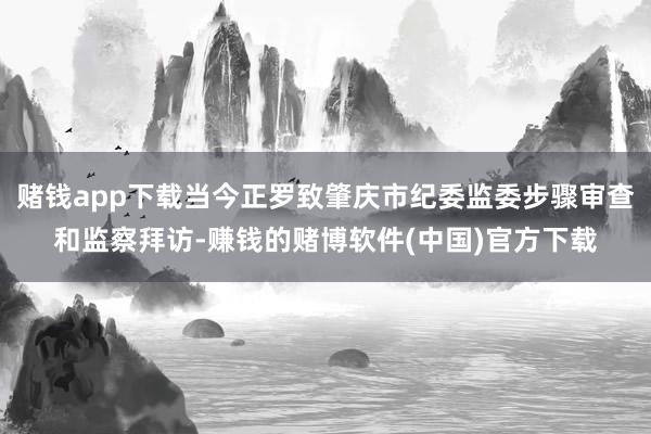 赌钱app下载当今正罗致肇庆市纪委监委步骤审查和监察拜访-赚钱的赌博软件(中国)官方下载