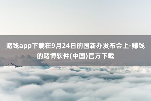 赌钱app下载在9月24日的国新办发布会上-赚钱的赌博软件(中国)官方下载