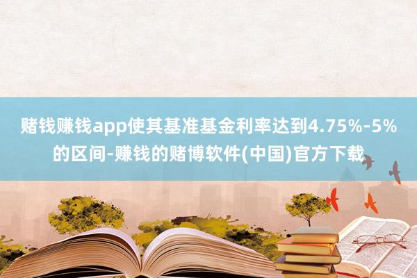 赌钱赚钱app使其基准基金利率达到4.75%-5%的区间-赚钱的赌博软件(中国)官方下载