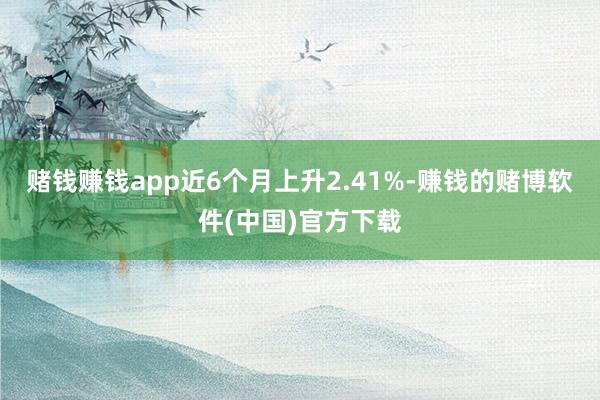 赌钱赚钱app近6个月上升2.41%-赚钱的赌博软件(中国)官方下载