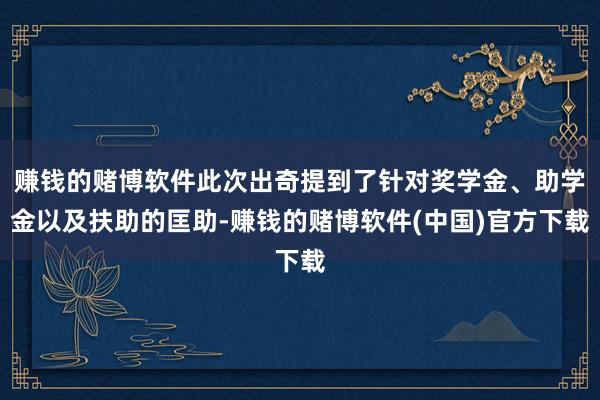 赚钱的赌博软件此次出奇提到了针对奖学金、助学金以及扶助的匡助-赚钱的赌博软件(中国)官方下载