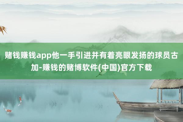 赌钱赚钱app他一手引进并有着亮眼发扬的球员古加-赚钱的赌博软件(中国)官方下载