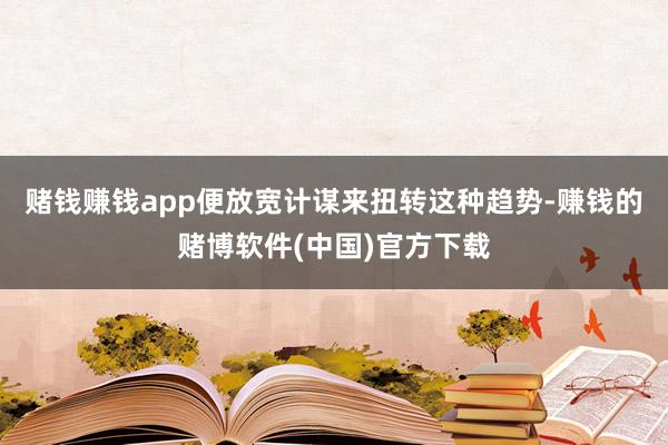 赌钱赚钱app便放宽计谋来扭转这种趋势-赚钱的赌博软件(中国)官方下载