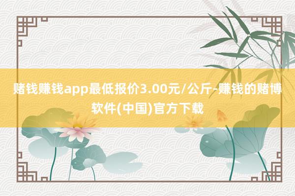 赌钱赚钱app最低报价3.00元/公斤-赚钱的赌博软件(中国)官方下载