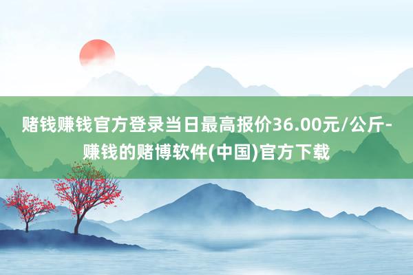 赌钱赚钱官方登录当日最高报价36.00元/公斤-赚钱的赌博软件(中国)官方下载