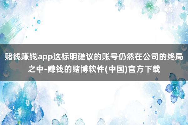 赌钱赚钱app这标明磋议的账号仍然在公司的终局之中-赚钱的赌