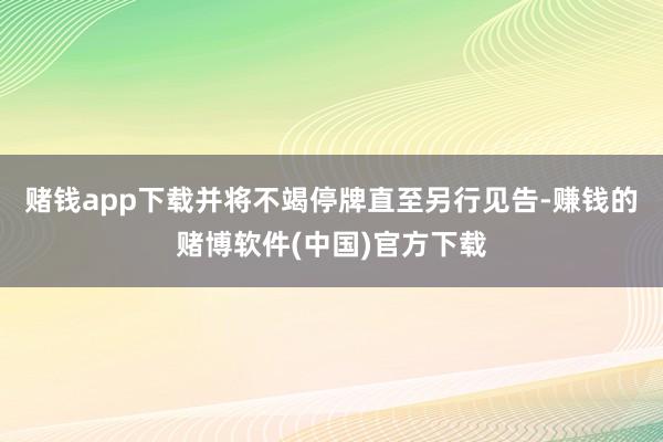 赌钱app下载并将不竭停牌直至另行见告-赚钱的赌博软件(中国)官方下载