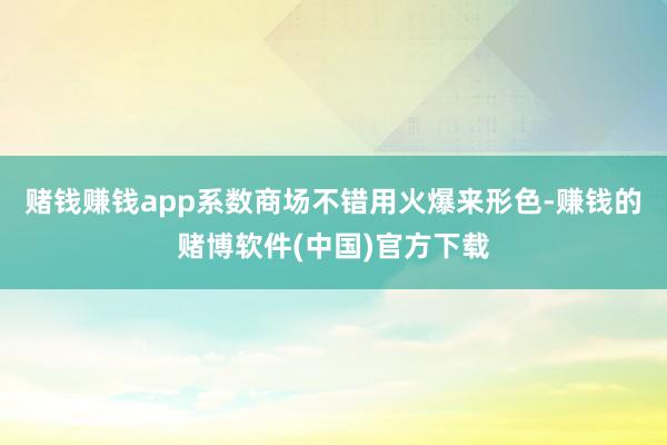 赌钱赚钱app系数商场不错用火爆来形色-赚钱的赌博软件(中国)官方下载