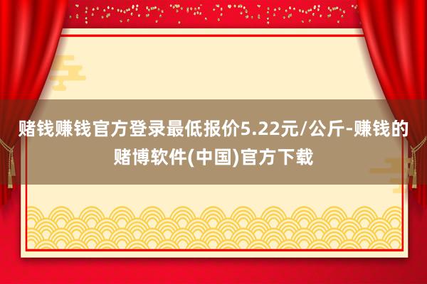 赌钱赚钱官方登录最低报价5.22元/公斤-赚钱的赌博软件(中国)官方下载