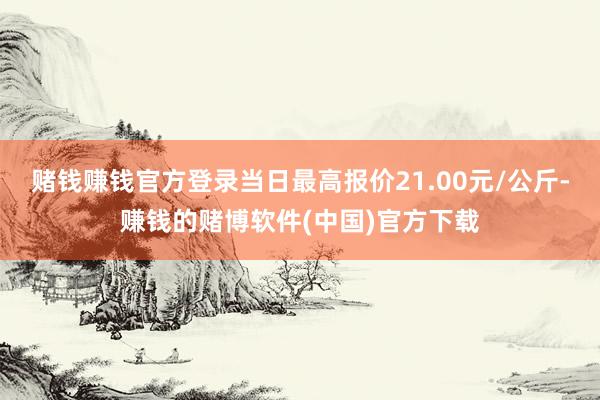 赌钱赚钱官方登录当日最高报价21.00元/公斤-赚钱的赌博软件(中国)官方下载