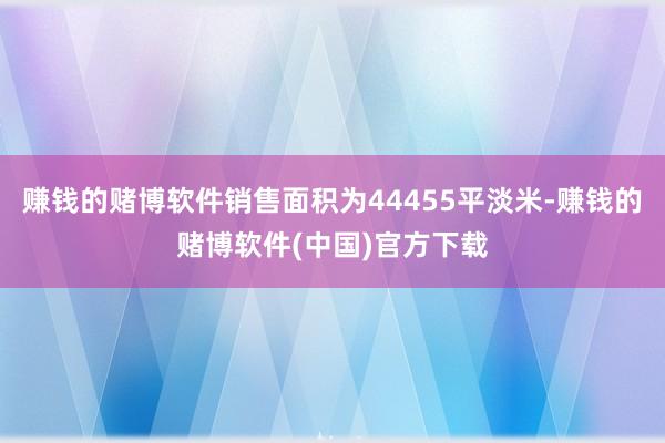 赚钱的赌博软件销售面积为44455平淡米-赚钱的赌博软件(中国)官方下载