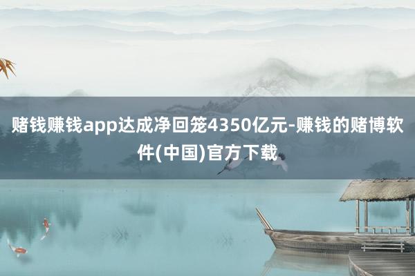 赌钱赚钱app达成净回笼4350亿元-赚钱的赌博软件(中国)