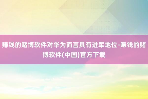 赚钱的赌博软件对华为而言具有进军地位-赚钱的赌博软件(中国)官方下载