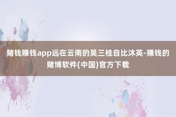 赌钱赚钱app远在云南的吴三桂自比沐英-赚钱的赌博软件(中国)官方下载