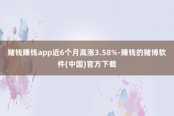 赌钱赚钱app近6个月高涨3.58%-赚钱的赌博软件(中国)官方下载