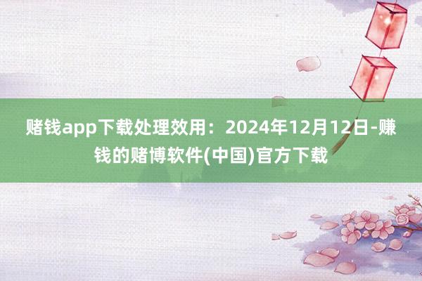 赌钱app下载处理效用：2024年12月12日-赚钱的赌博软件(中国)官方下载