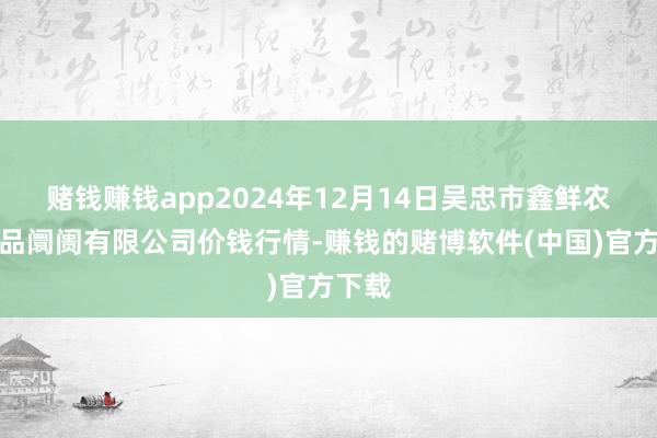 赌钱赚钱app2024年12月14日吴忠市鑫鲜农副居品阛阓有限公司价钱行情-赚钱的赌博软件(中国)官方下载