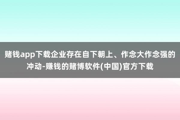 赌钱app下载企业存在自下朝上、作念大作念强的冲动-赚钱的赌博软件(中国)官方下载