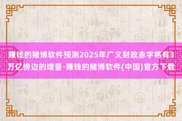 赚钱的赌博软件预测2025年广义财政赤字将有3万亿傍边的增量-赚钱的赌博软件(中国)官方下载