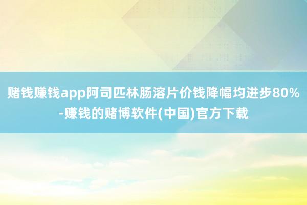 赌钱赚钱app阿司匹林肠溶片价钱降幅均进步80%-赚钱的赌博软件(中国)官方下载