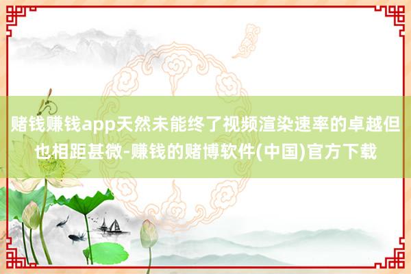 赌钱赚钱app天然未能终了视频渲染速率的卓越但也相距甚微-赚钱的赌博软件(中国)官方下载