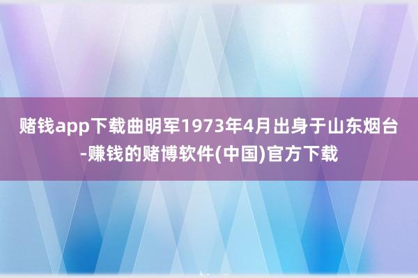 赌钱app下载曲明军1973年4月出身于山东烟台-赚钱的赌博软件(中国)官方下载