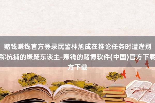 赌钱赚钱官方登录民警林旭成在推论任务时遭逢别称抗捕的嫌疑东谈主-赚钱的赌博软件(中国)官方下载