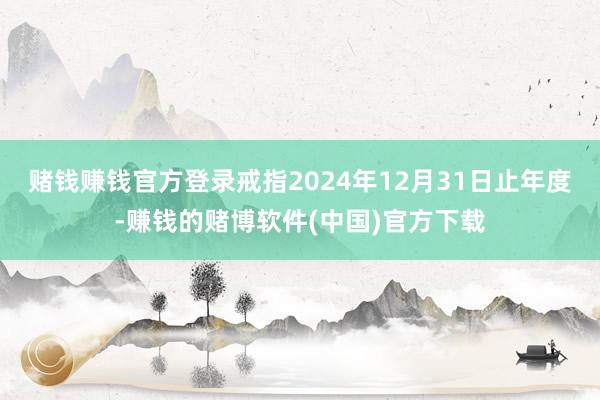 赌钱赚钱官方登录戒指2024年12月31日止年度-赚钱的赌博软件(中国)官方下载