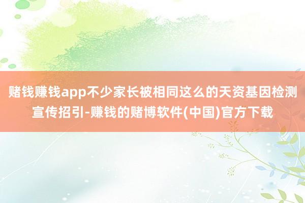 赌钱赚钱app不少家长被相同这么的天资基因检测宣传招引-赚钱的赌博软件(中国)官方下载