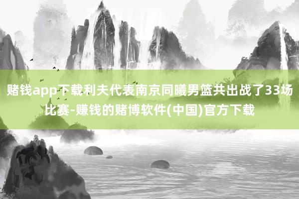 赌钱app下载利夫代表南京同曦男篮共出战了33场比赛-赚钱的赌博软件(中国)官方下载