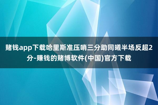 赌钱app下载哈里斯准压哨三分助同曦半场反超2分-赚钱的赌博软件(中国)官方下载