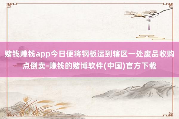 赌钱赚钱app今日便将钢板运到辖区一处废品收购点倒卖-赚钱的赌博软件(中国)官方下载