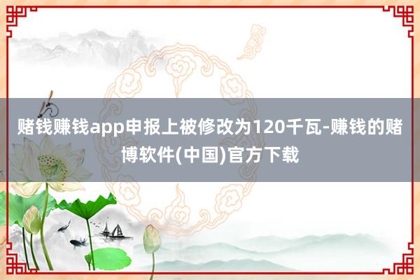 赌钱赚钱app申报上被修改为120千瓦-赚钱的赌博软件(中国)官方下载