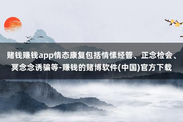 赌钱赚钱app情态康复包括情愫经管、正念检会、冥念念诱骗等-赚钱的赌博软件(中国)官方下载