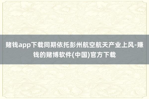 赌钱app下载同期依托彭州航空航天产业上风-赚钱的赌博软件(