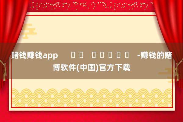 赌钱赚钱app      		  					  -赚钱的赌博软件(中国)官方下载