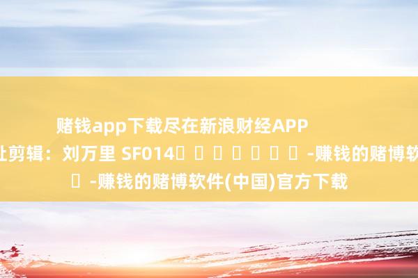 赌钱app下载尽在新浪财经APP            						攀扯剪辑:刘万里 SF014							-赚钱的赌博软件(中国)官方下载