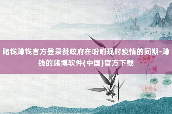 赌钱赚钱官方登录赞政府在吩咐现时疫情的同期-赚钱的赌博软件( 赌钱赚钱官方登录赞政府在吩咐现时疫情的同期-赚钱的赌博软件(