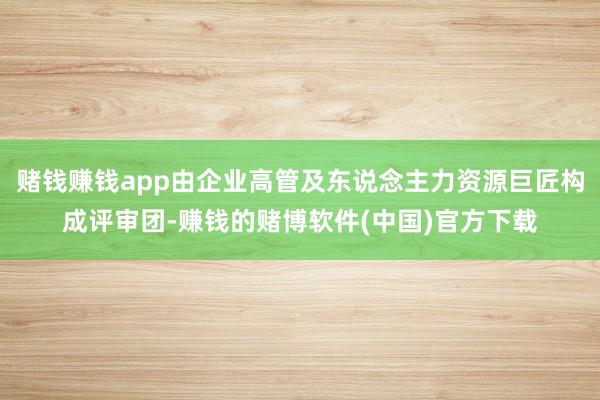 赌钱赚钱app由企业高管及东说念主力资源巨匠构成评审团-赚钱