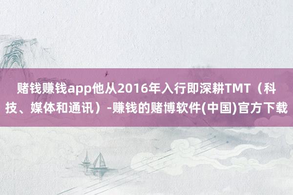 赌钱赚钱app他从2016年入行即深耕TMT(科技、媒体和通讯)-赚钱的赌博软件(中国)官方下载