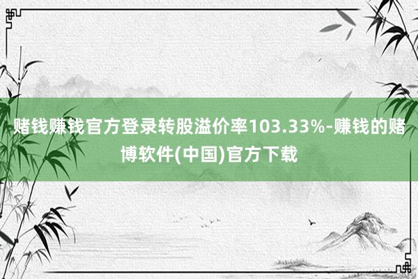 赌钱赚钱官方登录转股溢价率103.33%-赚钱的赌博软件(中