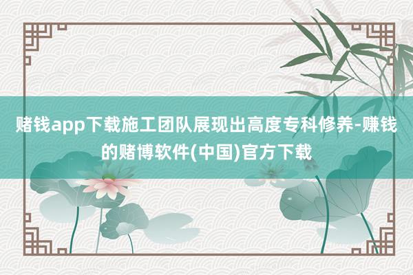 赌钱app下载施工团队展现出高度专科修养-赚钱的赌博软件(中