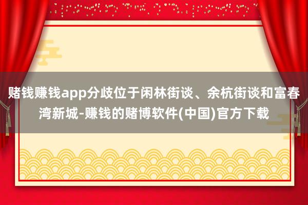 赌钱赚钱app分歧位于闲林街谈、余杭街谈和富春湾新城-赚钱的
